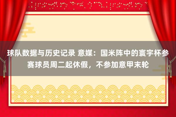 球队数据与历史记录 意媒：国米阵中的寰宇杯参赛球员周二起休假，不参加意甲末轮