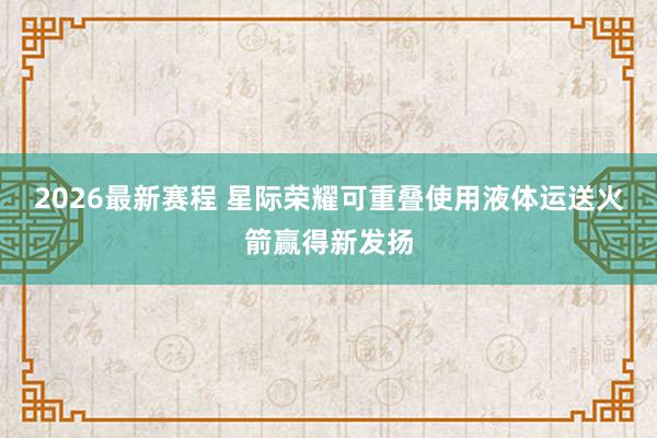 2026最新赛程 星际荣耀可重叠使用液体运送火箭赢得新发扬