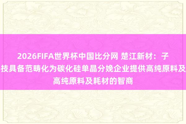 2026FIFA世界杯中国比分网 楚江新材：子公司顶立科技具备范畴化为碳化硅单晶分娩企业提供高纯原料及耗材的智商