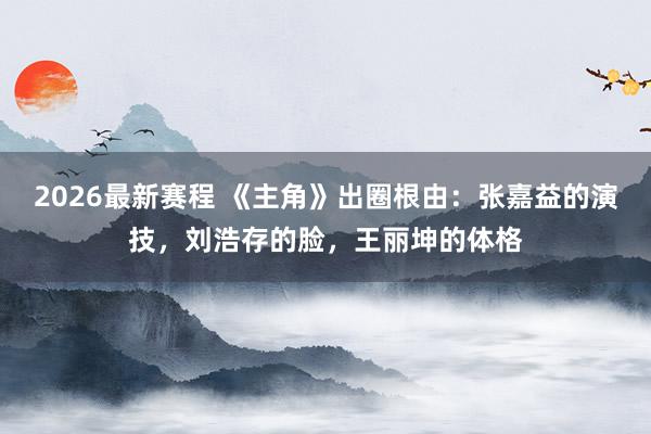 2026最新赛程 《主角》出圈根由：张嘉益的演技，刘浩存的脸，王丽坤的体格