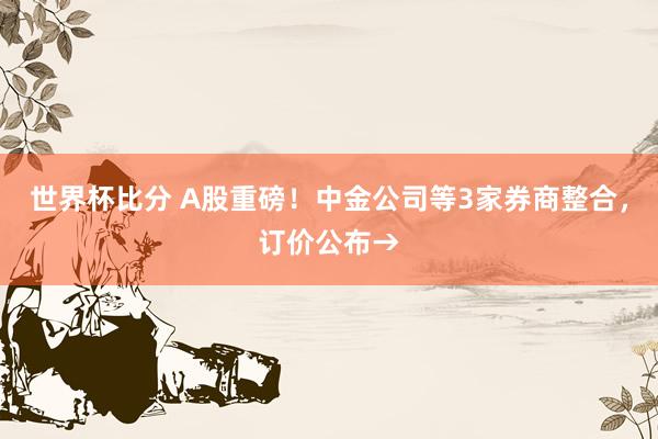 世界杯比分 A股重磅！中金公司等3家券商整合，订价公布→