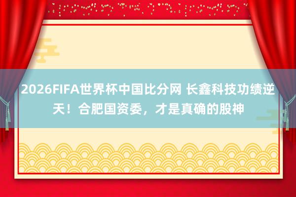 2026FIFA世界杯中国比分网 长鑫科技功绩逆天！合肥国资委，才是真确的股神