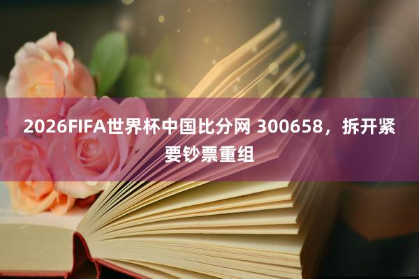 2026FIFA世界杯中国比分网 300658，拆开紧要钞票重组