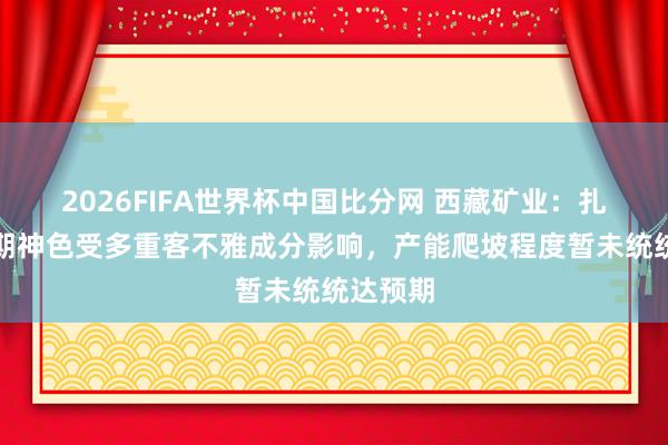 2026FIFA世界杯中国比分网 西藏矿业：扎布耶二期神色受多重客不雅成分影响，产能爬坡程度暂未统统达预期