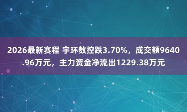 2026最新赛程 宇环数控跌3.70%，成交额9640.96万元，主力资金净流出1229.38万元