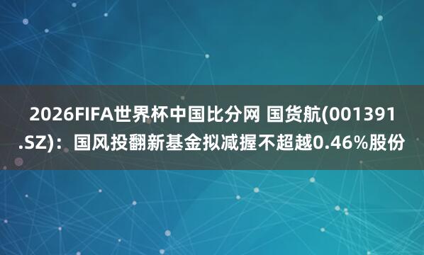 2026FIFA世界杯中国比分网 国货航(001391.SZ)：国风投翻新基金拟减握不超越0.46%股份