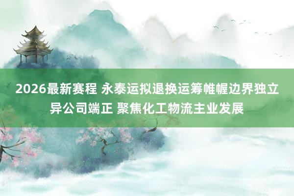 2026最新赛程 永泰运拟退换运筹帷幄边界独立异公司端正 聚焦化工物流主业发展