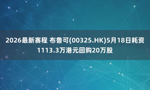 2026最新赛程 布鲁可(00325.HK)5月18日耗资1113.3万港元回购20万股