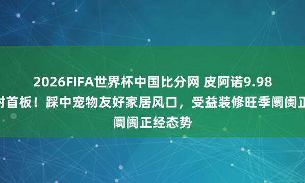 2026FIFA世界杯中国比分网 皮阿诺9.98%强势封首板！踩中宠物友好家居风口，受益装修旺季阛阓正经态势