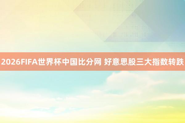2026FIFA世界杯中国比分网 好意思股三大指数转跌