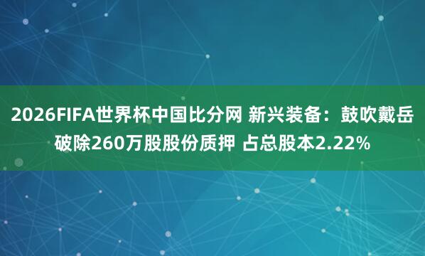 2026FIFA世界杯中国比分网 新兴装备：鼓吹戴岳破除260万股股份质押 占总股本2.22%