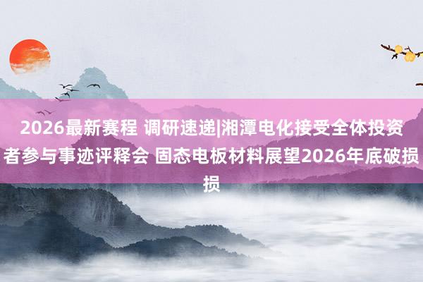 2026最新赛程 调研速递|湘潭电化接受全体投资者参与事迹评释会 固态电板材料展望2026年底破损