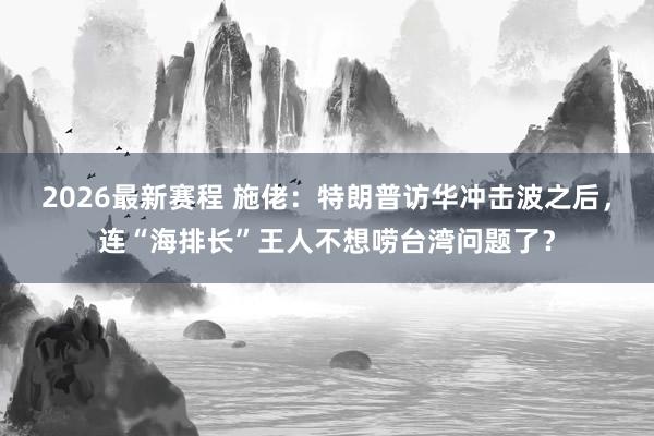 2026最新赛程 施佬：特朗普访华冲击波之后，连“海排长”王人不想唠台湾问题了？