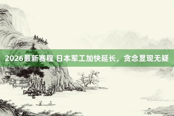 2026最新赛程 日本军工加快延长,贪念显现无疑
