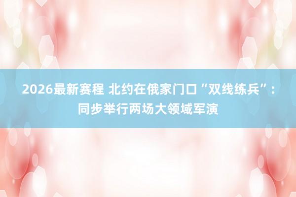 2026最新赛程 北约在俄家门口“双线练兵”：同步举行两场大领域军演