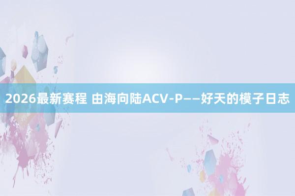 2026最新赛程 由海向陆ACV-P——好天的模子日志