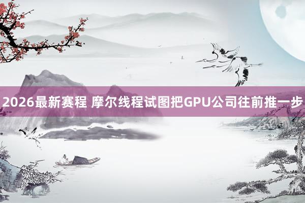 2026最新赛程 摩尔线程试图把GPU公司往前推一步