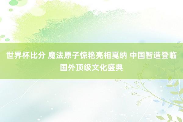 世界杯比分 魔法原子惊艳亮相戛纳 中国智造登临国外顶级文化盛典