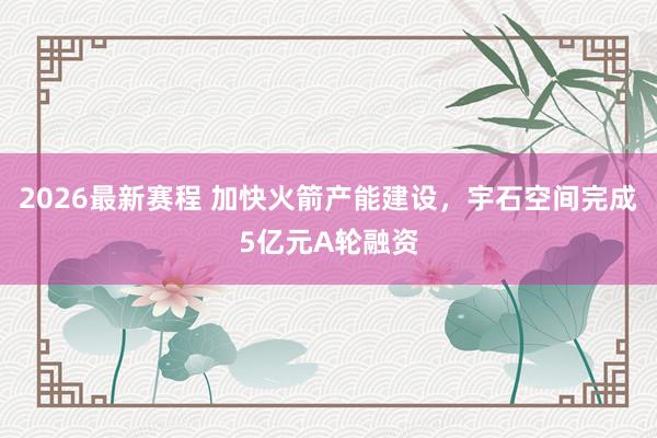 2026最新赛程 加快火箭产能建设，宇石空间完成5亿元A轮融资