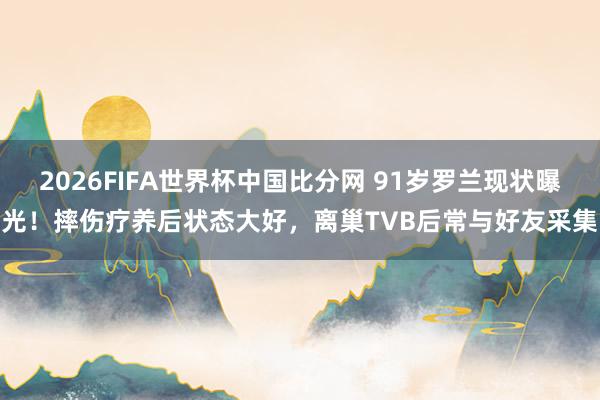 2026FIFA世界杯中国比分网 91岁罗兰现状曝光！摔伤疗养后状态大好，离巢TVB后常与好友采集