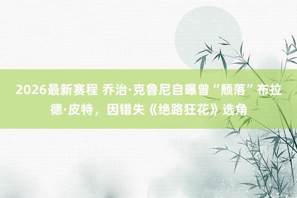 2026最新赛程 乔治·克鲁尼自曝曾“颓落”布拉德·皮特，因错失《绝路狂花》选角