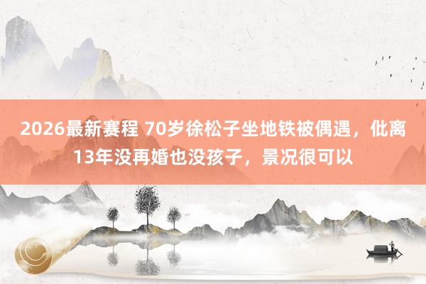 2026最新赛程 70岁徐松子坐地铁被偶遇，仳离13年没再婚也没孩子，景况很可以