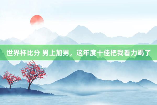 世界杯比分 男上加男,这年度十佳把我看力竭了