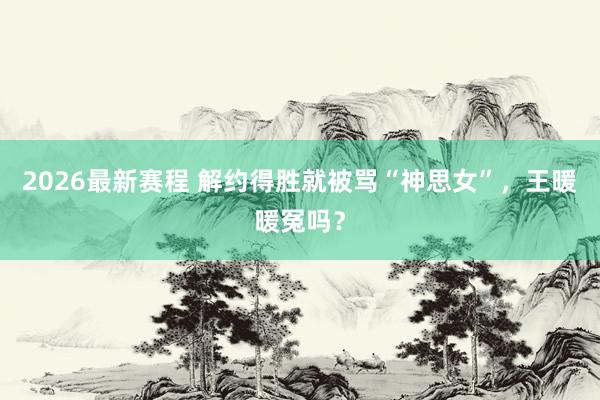 2026最新赛程 解约得胜就被骂“神思女”，王暖暖冤吗？