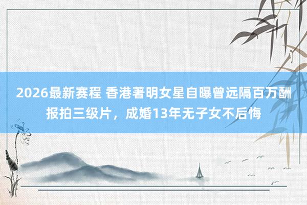 2026最新赛程 香港著明女星自曝曾远隔百万酬报拍三级片，成婚13年无子女不后悔