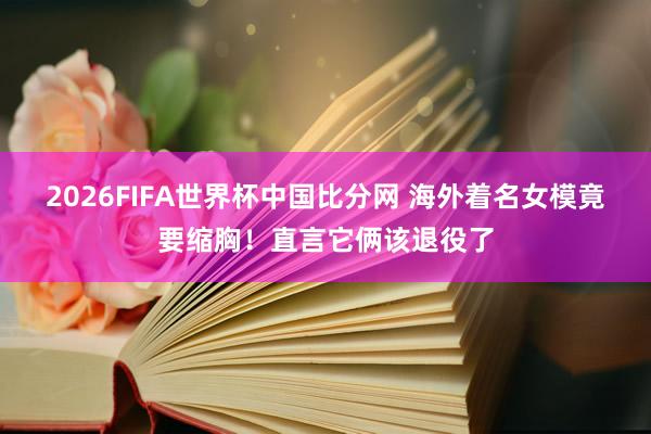 2026FIFA世界杯中国比分网 海外着名女模竟要缩胸！直言它俩该退役了