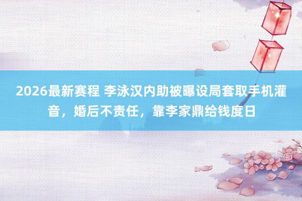2026最新赛程 李泳汉内助被曝设局套取手机灌音，婚后不责任，靠李家鼎给钱度日