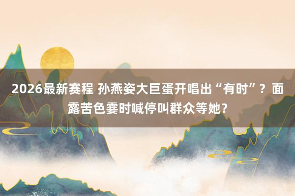 2026最新赛程 孙燕姿大巨蛋开唱出“有时”？面露苦色霎时喊停叫群众等她？