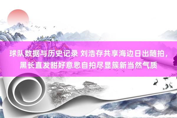 球队数据与历史记录 刘浩存共享海边日出随拍，黑长直发甜好意思自拍尽显簇新当然气质