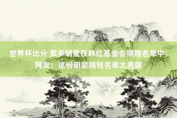世界杯比分 繁多明星在韩红基金会捐赠名单中，网友：这份明星捐钱名单太亮眼