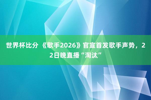 世界杯比分 《歌手2026》官宣首发歌手声势，22日晚直播“淘汰”
