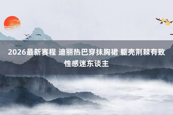 2026最新赛程 迪丽热巴穿抹胸裙 躯壳荆棘有致性感迷东谈主