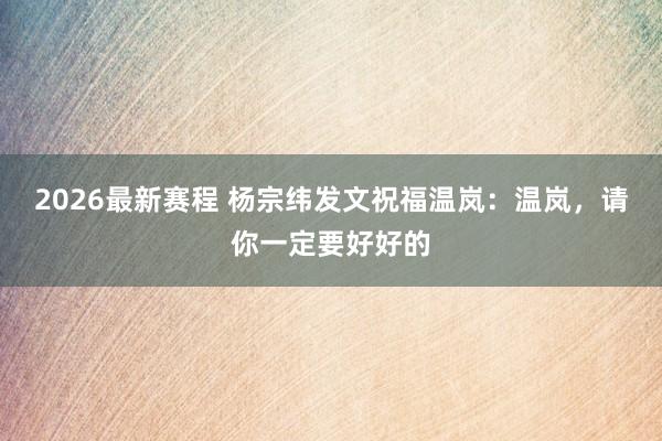 2026最新赛程 杨宗纬发文祝福温岚：温岚，请你一定要好好的