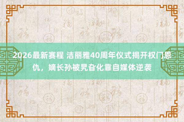 2026最新赛程 洁丽雅40周年仪式揭开权门恩仇，嫡长孙被旯旮化靠自媒体逆袭