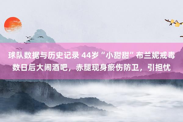 球队数据与历史记录 44岁“小甜甜”布兰妮戒毒数日后大闹酒吧，赤腿现身瘀伤防卫，引担忧