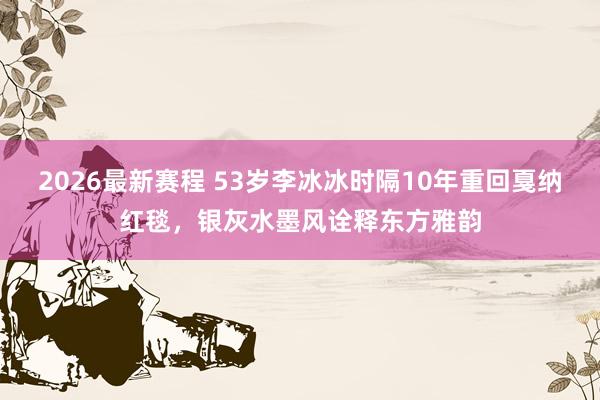 2026最新赛程 53岁李冰冰时隔10年重回戛纳红毯，银灰水墨风诠释东方雅韵