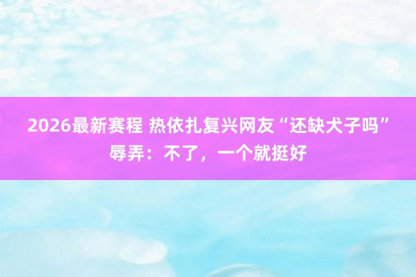 2026最新赛程 热依扎复兴网友“还缺犬子吗”辱弄：不了，一个就挺好