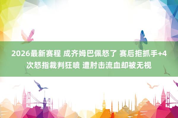 2026最新赛程 成齐姆巴佩怒了 赛后拒抓手+4次怒指裁判狂喷 遭肘击流血却被无视