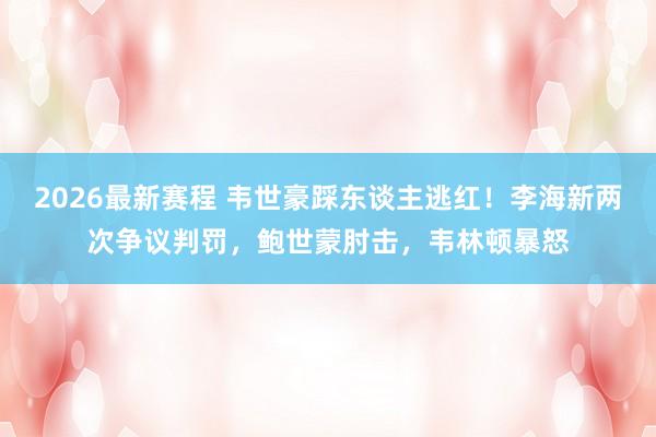 2026最新赛程 韦世豪踩东谈主逃红！李海新两次争议判罚，鲍世蒙肘击，韦林顿暴怒