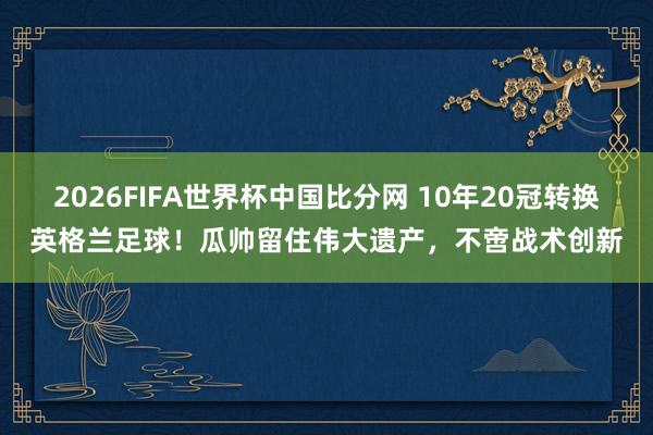 2026FIFA世界杯中国比分网 10年20冠转换英格兰足球！瓜帅留住伟大遗产，不啻战术创新