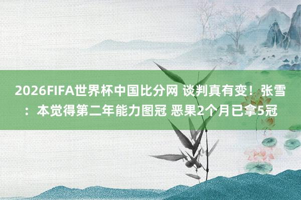 2026FIFA世界杯中国比分网 谈判真有变！张雪：本觉得第二年能力图冠 恶果2个月已拿5冠