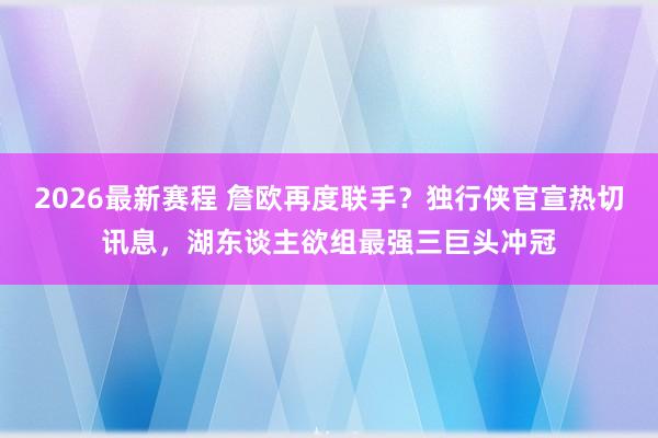 2026最新赛程 詹欧再度联手？独行侠官宣热切讯息，湖东谈主欲组最强三巨头冲冠
