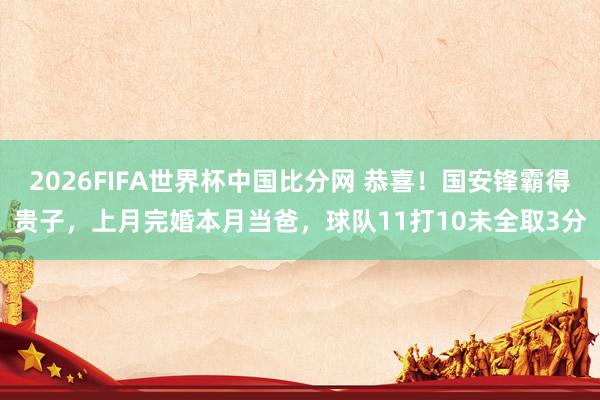 2026FIFA世界杯中国比分网 恭喜！国安锋霸得贵子，上月完婚本月当爸，球队11打10未全取3分