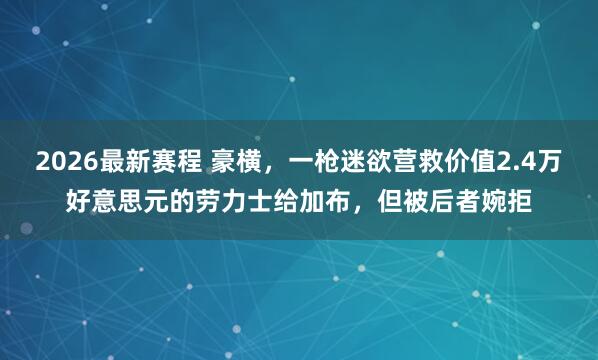 2026最新赛程 豪横，一枪迷欲营救价值2.4万好意思元的劳力士给加布，但被后者婉拒