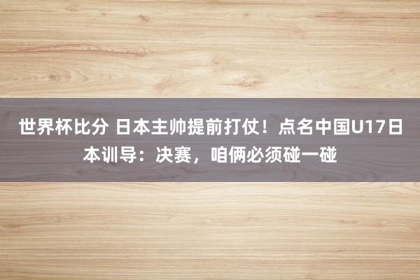 世界杯比分 日本主帅提前打仗！点名中国U17日本训导：决赛，咱俩必须碰一碰
