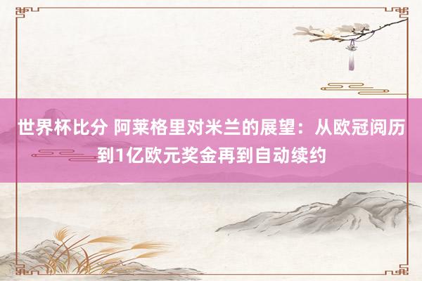 世界杯比分 阿莱格里对米兰的展望：从欧冠阅历到1亿欧元奖金再到自动续约